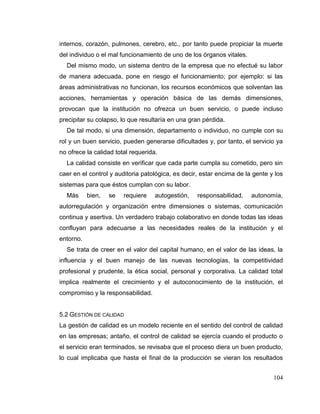 104
internos, corazón, pulmones, cerebro, etc., por tanto puede propiciar la muerte
del individuo o el mal funcionamiento de uno de los órganos vitales.
Del mismo modo, un sistema dentro de la empresa que no efectué su labor
de manera adecuada, pone en riesgo el funcionamiento; por ejemplo: si las
áreas administrativas no funcionan, los recursos económicos que solventan las
acciones, herramientas y operación básica de las demás dimensiones,
provocan que la institución no ofrezca un buen servicio, o puede incluso
precipitar su colapso, lo que resultaría en una gran pérdida.
De tal modo, si una dimensión, departamento o individuo, no cumple con su
rol y un buen servicio, pueden generarse dificultades y, por tanto, el servicio ya
no ofrece la calidad total requerida.
La calidad consiste en verificar que cada parte cumpla su cometido, pero sin
caer en el control y auditoria patológica, es decir, estar encima de la gente y los
sistemas para que éstos cumplan con su labor.
Más bien, se requiere autogestión, responsabilidad, autonomía,
autorregulación y organización entre dimensiones o sistemas, comunicación
continua y asertiva. Un verdadero trabajo colaborativo en donde todas las ideas
confluyan para adecuarse a las necesidades reales de la institución y el
entorno.
Se trata de creer en el valor del capital humano, en el valor de las ideas, la
influencia y el buen manejo de las nuevas tecnologías, la competitividad
profesional y prudente, la ética social, personal y corporativa. La calidad total
implica realmente el crecimiento y el autoconocimiento de la institución, el
compromiso y la responsabilidad.
5.2 GESTIÓN DE CALIDAD
La gestión de calidad es un modelo reciente en el sentido del control de calidad
en las empresas; antaño, el control de calidad se ejercía cuando el producto o
el servicio eran terminados, se revisaba que el proceso diera un buen producto,
lo cual implicaba que hasta el final de la producción se vieran los resultados
 