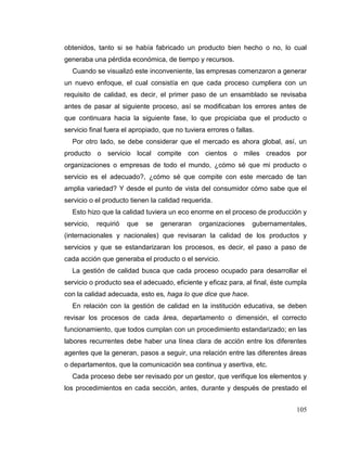 105
obtenidos, tanto si se había fabricado un producto bien hecho o no, lo cual
generaba una pérdida económica, de tiempo y recursos.
Cuando se visualizó este inconveniente, las empresas comenzaron a generar
un nuevo enfoque, el cual consistía en que cada proceso cumpliera con un
requisito de calidad, es decir, el primer paso de un ensamblado se revisaba
antes de pasar al siguiente proceso, así se modificaban los errores antes de
que continuara hacia la siguiente fase, lo que propiciaba que el producto o
servicio final fuera el apropiado, que no tuviera errores o fallas.
Por otro lado, se debe considerar que el mercado es ahora global, así, un
producto o servicio local compite con cientos o miles creados por
organizaciones o empresas de todo el mundo, ¿cómo sé que mi producto o
servicio es el adecuado?, ¿cómo sé que compite con este mercado de tan
amplia variedad? Y desde el punto de vista del consumidor cómo sabe que el
servicio o el producto tienen la calidad requerida.
Esto hizo que la calidad tuviera un eco enorme en el proceso de producción y
servicio, requirió que se generaran organizaciones gubernamentales,
(internacionales y nacionales) que revisaran la calidad de los productos y
servicios y que se estandarizaran los procesos, es decir, el paso a paso de
cada acción que generaba el producto o el servicio.
La gestión de calidad busca que cada proceso ocupado para desarrollar el
servicio o producto sea el adecuado, eficiente y eficaz para, al final, éste cumpla
con la calidad adecuada, esto es, haga lo que dice que hace.
En relación con la gestión de calidad en la institución educativa, se deben
revisar los procesos de cada área, departamento o dimensión, el correcto
funcionamiento, que todos cumplan con un procedimiento estandarizado; en las
labores recurrentes debe haber una línea clara de acción entre los diferentes
agentes que la generan, pasos a seguir, una relación entre las diferentes áreas
o departamentos, que la comunicación sea continua y asertiva, etc.
Cada proceso debe ser revisado por un gestor, que verifique los elementos y
los procedimientos en cada sección, antes, durante y después de prestado el
 
