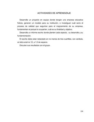 108
ACTIVIDADES DE APRENDIZAJE
Desarrolla un proyecto en equipo donde tengan una empresa educativa
ficticia, generen un modelo para su institución, e investiguen cuál sería el
proceso de calidad que seguirían para el mejoramiento de su empresa,
fundamenten el porqué lo ocuparían, cuál es su finalidad y objetivo.
Desarrolla un informe escrito donde planten cada aspecto, su desarrollo y su
fundamentación.
El escrito debe estar redactado en no menos de tres cuartillas, con carátula,
en letra arial no 12, a 1.5 de espacio.
Discutan sus resultados con el grupo.
 
