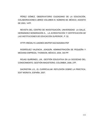 112
PÉREZ GÓMEZ, OBSERVATORIO CIUDADANO DE LA EDUCACIÓN,
COLABORACIONES LIBRES VOLUMEN III, NÚMERO 68. MÉXICO, AGOSTO
DE 2003, 147P.
REVISTA DEL CENTRO DE INVESTIGACIÓN, UNIVERSIDAD LA SALLE,
HERNÁNDEZ MONDRAGÓN A., LA ACREDITACIÓN Y CERTIFICACIÓN DE
LAS INSTITUCIONES DE EDUCACIÓN SUPERIOR., P. 52.
HTTP://REDALYC.UAEMEX.MX/PDF/342/34202604.PDF
RODRÍGUEZ VALENCIA, JOAQUÍN, ADMINISTRACIÓN DE PEQUEÑA Y
MEDIANA EMPRESA, THOMSON, MÉXICO, 2004, 340 PP.
ROJAS QUIÑONES, J.M., GESTIÓN EDUCATIVA EN LA SOCIEDAD DEL
CONOCIMIENTO, GESTIÓN MAGISTERIO, COLOMBIA, 2006, 27P.
SACRISTÁN J.G., EL CURRÍCULUM: REFLEXIÓN SOBRE LA PRÁCTICA,
EDIT MORATA, ESPAÑA, 2007.
 