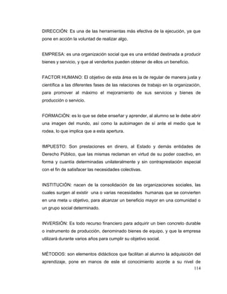 114
DIRECCIÓN: Es una de las herramientas más efectiva de la ejecución, ya que
pone en acción la voluntad de realizar algo.
EMPRESA: es una organización social que es una entidad destinada a producir
bienes y servicio, y que al venderlos pueden obtener de ellos un beneficio.
FACTOR HUMANO: El objetivo de esta área es la de regular de manera justa y
científica a las diferentes fases de las relaciones de trabajo en la organización,
para promover al máximo el mejoramiento de sus servicios y bienes de
producción o servicio.
FORMACIÓN: es lo que se debe enseñar y aprender, al alumno se le debe abrir
una imagen del mundo, así como la autoimagen de sí ante el medio que le
rodea, lo que implica que a esta apertura.
IMPUESTO: Son prestaciones en dinero, al Estado y demás entidades de
Derecho Público, que las mismas reclaman en virtud de su poder coactivo, en
forma y cuantía determinadas unilateralmente y sin contraprestación especial
con el fin de satisfacer las necesidades colectivas.
INSTITUCIÓN: nacen de la consolidación de las organizaciones sociales, las
cuales surgen al existir una o varias necesidades humanas que se convierten
en una meta u objetivo, para alcanzar un beneficio mayor en una comunidad o
un grupo social determinado.
INVERSIÓN: Es todo recurso financiero para adquirir un bien concreto durable
o instrumento de producción, denominado bienes de equipo, y que la empresa
utilizará durante varios años para cumplir su objetivo social.
MÉTODOS: son elementos didácticos que facilitan al alumno la adquisición del
aprendizaje, pone en manos de este el conocimiento acorde a su nivel de
 
