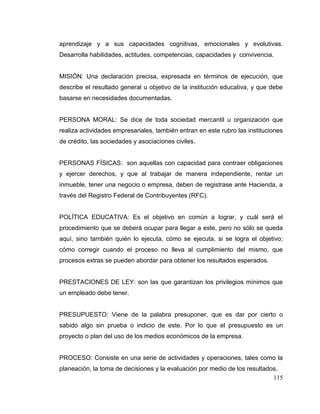115
aprendizaje y a sus capacidades cognitivas, emocionales y evolutivas.
Desarrolla habilidades, actitudes, competencias, capacidades y convivencia.
MISIÓN: Una declaración precisa, expresada en términos de ejecución, que
describe el resultado general u objetivo de la institución educativa, y que debe
basarse en necesidades documentadas.
PERSONA MORAL: Se dice de toda sociedad mercantil u organización que
realiza actividades empresariales, también entran en este rubro las instituciones
de crédito, las sociedades y asociaciones civiles.
PERSONAS FÍSICAS: son aquellas con capacidad para contraer obligaciones
y ejercer derechos, y que al trabajar de manera independiente, rentar un
inmueble, tener una negocio o empresa, deben de registrase ante Hacienda, a
través del Registro Federal de Contribuyentes (RFC).
POLÍTICA EDUCATIVA: Es el objetivo en común a lograr, y cuál será el
procedimiento que se deberá ocupar para llegar a este, pero no sólo se queda
aquí, sino también quién lo ejecuta, cómo se ejecuta, si se logra el objetivo;
cómo corregir cuando el proceso no lleva al cumplimiento del mismo, que
procesos extras se pueden abordar para obtener los resultados esperados.
PRESTACIONES DE LEY: son las que garantizan los privilegios mínimos que
un empleado debe tener.
PRESUPUESTO: Viene de la palabra presuponer, que es dar por cierto o
sabido algo sin prueba o indicio de este. Por lo que el presupuesto es un
proyecto o plan del uso de los medios económicos de la empresa.
PROCESO: Consiste en una serie de actividades y operaciones, tales como la
planeación, la toma de decisiones y la evaluación por medio de los resultados.
 