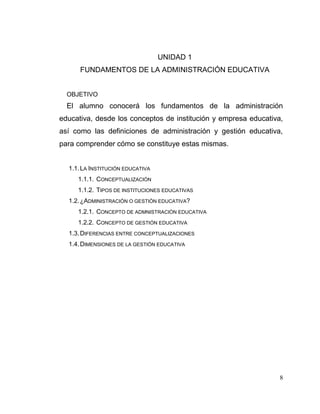8
UNIDAD 1
FUNDAMENTOS DE LA ADMINISTRACIÓN EDUCATIVA
OBJETIVO
El alumno conocerá los fundamentos de la administración
educativa, desde los conceptos de institución y empresa educativa,
así como las definiciones de administración y gestión educativa,
para comprender cómo se constituye estas mismas.
1.1.LA INSTITUCIÓN EDUCATIVA
1.1.1. CONCEPTUALIZACIÓN
1.1.2. TIPOS DE INSTITUCIONES EDUCATIVAS
1.2.¿ADMINISTRACIÓN O GESTIÓN EDUCATIVA?
1.2.1. CONCEPTO DE ADMNISTRACIÓN EDUCATIVA
1.2.2. CONCEPTO DE GESTIÓN EDUCATIVA
1.3.DIFERENCIAS ENTRE CONCEPTUALIZACIONES
1.4.DIMENSIONES DE LA GESTIÓN EDUCATIVA
 