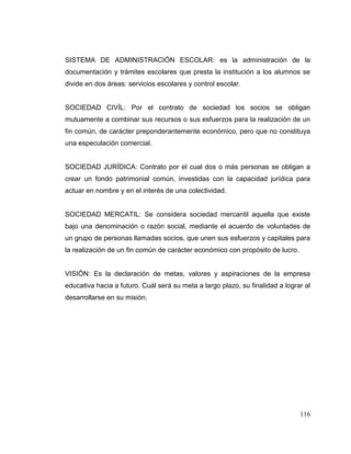 116
SISTEMA DE ADMINISTRACIÓN ESCOLAR: es la administración de la
documentación y trámites escolares que presta la institución a los alumnos se
divide en dos áreas: servicios escolares y control escolar.
SOCIEDAD CIVÍL: Por el contrato de sociedad los socios se obligan
mutuamente a combinar sus recursos o sus esfuerzos para la realización de un
fin común, de carácter preponderantemente económico, pero que no constituya
una especulación comercial.
SOCIEDAD JURÍDICA: Contrato por el cual dos o más personas se obligan a
crear un fondo patrimonial común, investidas con la capacidad jurídica para
actuar en nombre y en el interés de una colectividad.
SOCIEDAD MERCATIL: Se considera sociedad mercantil aquella que existe
bajo una denominación o razón social, mediante el acuerdo de voluntades de
un grupo de personas llamadas socios, que unen sus esfuerzos y capitales para
la realización de un fin común de carácter económico con propósito de lucro.
VISIÓN: Es la declaración de metas, valores y aspiraciones de la empresa
educativa hacia a futuro. Cuál será su meta a largo plazo, su finalidad a lograr al
desarrollarse en su misión.
 