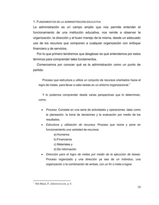 10
1. FUNDAMENTOS DE LA ADMINISTRACIÓN EDUCATIVA
La administración es un campo amplio que nos permite entender el
funcionamiento de una institución educativa, nos remite a observar la
organización, la dirección y el buen manejo de la misma, desde un adecuado
uso de los recursos que componen a cualquier organización con enfoque
financiero y de servicios.
Por lo que primero tendremos que desglosar es qué entendemos por estos
términos para comprender tales fundamentos.
Comencemos por conocer qué es la administración como un punto de
partida:
Proceso que estructura y utiliza un conjunto de recursos orientados hacia el
logro de metas, para llevar a cabo tareas en un entorno organizacional.1
Y lo podemos comprender desde varias perspectivas que lo determinan,
como:
 Proceso: Consiste en una serie de actividades y operaciones, tales como
la planeación, la toma de decisiones y la evaluación por medio de los
resultados.
 Estructura y utilización de recursos: Proceso que reúne y pone en
funcionamiento una variedad de recursos:
a) Humanos
b) Financieros
c) Materiales y
d) De información
 Dirección para el logro de metas por medio de la ejecución de tareas:
Proceso organizado y una dirección ya sea de un individuo, una
organización o la combinación de ambas, con un fin o meta a lograr
1
Hitt Black, P, Administración, p. 8.
 