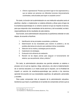 11
 Entorno organizacional: Proceso que tienen lugar en las organizaciones y
que se realizan por personas con diferentes funciones intencionalmente
coordinadas y estructuradas para lograr un propósito común.2
Por tanto, la función de la administración en una institución educativa sería el
planificar, diseñar, e implementar un sistema eficiente y eficaz para el logro de
la enseñanza-aprendizaje en un entorno social en el que se imparte el servicio,
para que responda a las necesidades de los alumnos y de la sociedad, es decir,
responsabilizarse de los resultados de este sistema.
Esa función, de la administración educacional, la podríamos entender en seis
etapas, de acuerdo a Kaufman.
1 Identificación de las principales necesidades y problemas.
2 Determinación de las necesidades para resolver el problema y de las
posibles alternativas de solución para satisfacer dichas necesidades.
3 Selección de los medios y estrategias para la solución.
4 Implantación de estrategias.
5 Evaluación de la eficiencia de realización.
6 Revisión de las etapas previas para asegurar el funcionamiento del
sistema, que sea pertinente, eficaz y efectivo.3
Por tanto, la administración educativa nos permite entender un sistema o
proceso con el cual se organiza, dirige, estructura y da vida la implementación
de un servicio educativo a un medio social que lo requiere, con la finalidad de
impartir un servicio de enseñanza-aprendizaje que permita a los alumnos
aprender de acuerdo con sus necesidades cognitivas, de aplicación, personales
y sociales.
Para poder comprender más al respecto de la administración educativa,
tendremos que hacer un paréntesis en el sentido de comprender primero qué es
2
Cfr. Hitt Black, P, op. cit., p. 8.
3
Cfr. Kaufman, R, Planificación de sistemas educativos, 24 p.
 