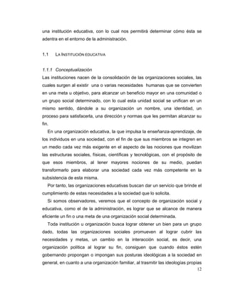 12
una institución educativa, con lo cual nos permitirá determinar cómo ésta se
adentra en el entorno de la administración.
1.1 LA INSTITUCIÓN EDUCATIVA
1.1.1 Conceptualización
Las instituciones nacen de la consolidación de las organizaciones sociales, las
cuales surgen al existir una o varias necesidades humanas que se convierten
en una meta u objetivo, para alcanzar un beneficio mayor en una comunidad o
un grupo social determinado, con lo cual esta unidad social se unifican en un
mismo sentido, dándole a su organización un nombre, una identidad, un
proceso para satisfacerla, una dirección y normas que les permitan alcanzar su
fin.
En una organización educativa, la que impulsa la enseñanza-aprendizaje, de
los individuos en una sociedad, con el fin de que sus miembros se integren en
un medio cada vez más exigente en el aspecto de las nociones que movilizan
las estructuras sociales, físicas, científicas y tecnológicas, con el propósito de
que esos miembros, al tener mayores nociones de su medio, puedan
transformarlo para elaborar una sociedad cada vez más competente en la
subsistencia de esta misma.
Por tanto, las organizaciones educativas buscan dar un servicio que brinde el
cumplimiento de estas necesidades a la sociedad que lo solicita.
Si somos observadores, veremos que el concepto de organización social y
educativa, como el de la administración, es lograr que se alcance de manera
eficiente un fin o una meta de una organización social determinada.
Toda institución u organización busca lograr obtener un bien para un grupo
dado, todas las organizaciones sociales promueven al lograr cubrir las
necesidades y metas, un cambio en la interacción social, es decir, una
organización política al lograr su fin, consiguen que cuando éstos estén
gobernando propongan o impongan sus posturas ideológicas a la sociedad en
general, en cuanto a una organización familiar, al trasmitir las ideologías propias
 