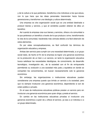 13
y de la cultura a la que pertenece, transforma a los individuos a los que educa,
con lo que hace que las ideas personales trasciendan hacia futuras
generaciones y transformen una ideología y cultura determinada.
Una empresa es otra organización social que es una entidad destinada a
producir bienes y servicio, y que al venderlos pueden obtener de ellos un
beneficio
Así cuando la empresa crea sus bienes y servicios, ofrece a la comunidad a
la que pertenece un beneficio a través de lo que produce o sirve, transformando
la vida de la comunidad, haciéndola más cómoda debido a la fácil obtención de
estos elementos.
Es por estas conceptualizaciones, es fácil confundir los términos de
organización educativa y empresa.
Ambas dan servicio para cumplir con una necesidad determinada, a un grupo
social dado, de hecho el fin de la empresa es lograr una ganancia económica
en la producción de un bien o un servicio, en tanto la organización educativa
busca satisfacer las necesidades ideológicas, de conocimiento, de desarrollo
tecnológico, investigación etc., de la sociedad con el fin de enriquecerla
permitiendo su evolución a una sociedad más justa y equitativa en donde se
compartan los conocimientos, sin buscar necesariamente solo la ganancia
económica.
Sin embargo, las organizaciones o instituciones educativas pueden
considerarse una empresa puesto que brinda un servicio a la sociedad, pero
que no siempre involucran una ganancia económica, dependiendo si son de
orden público o privado.
En el caso de instituciones educativas públicas prestan un servicio pero sin
involucrar una ganancia económica para quien dirige y presta el servicio.
En cambio en las instituciones educativas privadas sí involucran una
ganancia económica a quien da u ofrece el servicio, ya sea a un individuo o a
un grupo determinado.
 