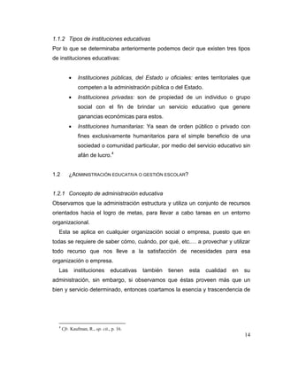 14
1.1.2 Tipos de instituciones educativas
Por lo que se determinaba anteriormente podemos decir que existen tres tipos
de instituciones educativas:
 Instituciones públicas, del Estado u oficiales: entes territoriales que
competen a la administración pública o del Estado.
 Instituciones privadas: son de propiedad de un individuo o grupo
social con el fin de brindar un servicio educativo que genere
ganancias económicas para estos.
 Instituciones humanitarias: Ya sean de orden público o privado con
fines exclusivamente humanitarios para el simple beneficio de una
sociedad o comunidad particular, por medio del servicio educativo sin
afán de lucro.4
1.2 ¿ADMINISTRACIÓN EDUCATIVA O GESTIÓN ESCOLAR?
1.2.1 Concepto de administración educativa
Observamos que la administración estructura y utiliza un conjunto de recursos
orientados hacia el logro de metas, para llevar a cabo tareas en un entorno
organizacional.
Esta se aplica en cualquier organización social o empresa, puesto que en
todas se requiere de saber cómo, cuándo, por qué, etc.… a provechar y utilizar
todo recurso que nos lleve a la satisfacción de necesidades para esa
organización o empresa.
Las instituciones educativas también tienen esta cualidad en su
administración, sin embargo, si observamos que éstas proveen más que un
bien y servicio determinado, entonces coartamos la esencia y trascendencia de
4
Cfr. Kaufman, R., op. cit., p. 16.
 