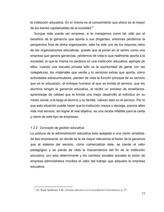 15
la institución educativa. En sí misma es el conocimiento que ahora es el mayor
de los bienes capitalizables de la sociedad.5
Aunque esta puede ser empresa, si la manejamos como tal, sólo por el
beneficio de la ganancia que aporta a sus dirigentes, entonces perdemos la
perspectiva final de dicha organización, este ha sido uno de los mayores retos
de las organizaciones educativas, puesto que al poner en el centro como una
empresa que genera ganancias, perdemos de vista lo que realmente aporta a la
sociedad, lo que la misma no perdona en una institución educativa, ejemplo de
ellos: cuando una escuela privada sólo ve la oportunidad de ganar con las
colegiaturas, los materiales que vende y lo servicios extras que aporta, como
actividades extracurriculares, pierden de vista la función principal de su servicio
que es la educación, el enfoque humano al que se brinda el servicio, que los
alumnos tengan la ganancia educativa, al recibir un proceso de enseñanza-
aprendizaje de calidad que le brinda una mejor desarrollo al individuo en su
medio social, a la larga el alumno y su familia valoran esto en el servicio. Por lo
que esta situación puede hacer que la institución crezca o decaiga, precios altos
más mal servicio, sin lograr el real objetivo, es una receta infalible para la caída
y cierre de este tipo de empresas.
1.2.2 Concepto de gestión educativa
La postura de la administración educativa esta apegada a una visión simplista,
de tipo empresarial, en donde se le da mayor relevancia al factor de la ganancia
que al sistema del servicio, cómo comercializar éste, se pierde el valor
pedagógico y se pierde de vista la trascendencia del fin de la institución
educativa, por esta determinante y los cambios sociales actuales la visión de
empresa administrativa moviliza el valor del trabajo que adquiere la empresa
educativa.
5
Cfr. Rojas Quiñones, J.M., Gestión educativa en la sociedad del conocimiento, p. 27.
 