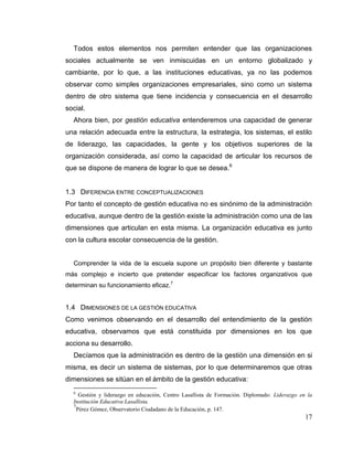 17
Todos estos elementos nos permiten entender que las organizaciones
sociales actualmente se ven inmiscuidas en un entorno globalizado y
cambiante, por lo que, a las instituciones educativas, ya no las podemos
observar como simples organizaciones empresariales, sino como un sistema
dentro de otro sistema que tiene incidencia y consecuencia en el desarrollo
social.
Ahora bien, por gestión educativa entenderemos una capacidad de generar
una relación adecuada entre la estructura, la estrategia, los sistemas, el estilo
de liderazgo, las capacidades, la gente y los objetivos superiores de la
organización considerada, así como la capacidad de articular los recursos de
que se dispone de manera de lograr lo que se desea.6
1.3 DIFERENCIA ENTRE CONCEPTUALIZACIONES
Por tanto el concepto de gestión educativa no es sinónimo de la administración
educativa, aunque dentro de la gestión existe la administración como una de las
dimensiones que articulan en esta misma. La organización educativa es junto
con la cultura escolar consecuencia de la gestión.
Comprender la vida de la escuela supone un propósito bien diferente y bastante
más complejo e incierto que pretender especificar los factores organizativos que
determinan su funcionamiento eficaz.7
1.4 DIMENSIONES DE LA GESTIÓN EDUCATIVA
Como venimos observando en el desarrollo del entendimiento de la gestión
educativa, observamos que está constituida por dimensiones en los que
acciona su desarrollo.
Decíamos que la administración es dentro de la gestión una dimensión en si
misma, es decir un sistema de sistemas, por lo que determinaremos que otras
dimensiones se sitúan en el ámbito de la gestión educativa:
6
Gestión y liderazgo en educación, Centro Lasallista de Formación. Diplomado: Liderazgo en la
Institución Educativa Lasallista.
7
Pérez Gómez, Observatorio Ciudadano de la Educación, p. 147.
 
