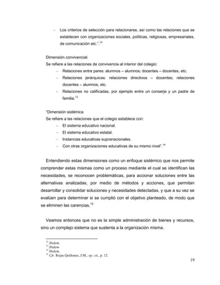 19
– Los criterios de selección para relacionarse, así como las relaciones que se
establecen con organizaciones sociales, políticas, religiosas, empresariales,
de comunicación etc.”.12
Dimensión convivencial.
Se refiere a las relaciones de convivencia al interior del colegio:
– Relaciones entre pares: alumnos – alumnos; docentes – docentes, etc.
– Relaciones jerárquicas: relaciones directivos – docentes; relaciones
docentes – alumnos, etc.
– Relaciones no calificadas, por ejemplo entre un conserje y un padre de
familia.13
“Dimensión sistémica
Se refiere a las relaciones que el colegio establece con:
– El sistema educativo nacional.
– El sistema educativo estatal.
– Instancias educativas supranacionales.
– Con otras organizaciones educativas de su mismo nivel”.14
Entendiendo estas dimensiones como un enfoque sistémico que nos permite
comprender estas mismas como un proceso mediante el cual se identifican las
necesidades, se reconocen problemáticas, para accionar soluciones entre las
alternativas analizadas, por medio de métodos y acciones, que permitan
desarrollar y consolidar soluciones y necesidades detectadas, y que a su vez se
evalúen para determinar si se cumplió con el objetivo planteado, de modo que
se eliminen las carencias.15
Veamos entonces que no es la simple administración de bienes y recursos,
sino un complejo sistema que sustenta a la organización misma.
12
Ibidem.
13
Ibidem
14
Ibidem.
15
Cfr. Rojas Quiñones, J.M., op. cit., p. 12.
 