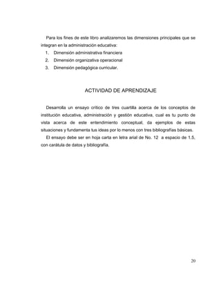 20
Para los fines de este libro analizaremos las dimensiones principales que se
integran en la administración educativa:
1. Dimensión administrativa financiera
2. Dimensión organizativa operacional
3. Dimensión pedagógica curricular.
ACTIVIDAD DE APRENDIZAJE
Desarrolla un ensayo crítico de tres cuartilla acerca de los conceptos de
institución educativa, administración y gestión educativa, cual es tu punto de
vista acerca de este entendimiento conceptual, da ejemplos de estas
situaciones y fundamenta tus ideas por lo menos con tres bibliografías básicas.
El ensayo debe ser en hoja carta en letra arial de No. 12 a espacio de 1.5,
con carátula de datos y bibliografía.
 