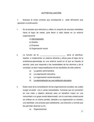 21
AUTOEVALUACIÓN
I. Subraya el inciso correcto que corresponde a cada afirmación que
aparecen a continuación.
1. Es el proceso que estructura y utiliza un conjunto de recursos orientados
hacia el logro de metas, para llevar a cabo tareas en un entorno
organizacional.
a) Administración
b) Gestión
c) Empresa
d) Organización social
2. La función de la _________________________ sería el planificar,
diseñar, e implementar un sistema eficiente y eficaz para el logro de la
enseñanza-aprendizaje en una entorno social en el que se imparte el
servicio, para que responda a las necesidades de los alumnos y de la
sociedad, es decir responsabilizarse de los resultados de este sistema.
a) La gestión administrativa
b) La organización educativa
c) La organización social educativa
d) La administración en una institución educativa
3. Estas nace de la consolidación de las organizaciones sociales, las cuales
surgen al existir una o varias necesidades humanas que se convierten
en una meta u objetivo alcanzar para un beneficio mayor en una
comunidad o un grupo social determinado, con lo cual esta unidad social
se unifican en un mismo sentido, dándole a su organización un nombre,
una identidad, una proceso para satisfacerla, una dirección y normas que
les permitan alcanzar su fin.
a) Organizaciones
 