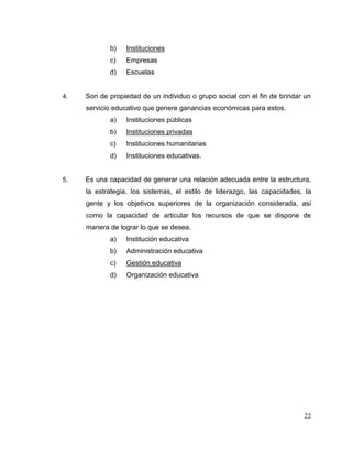 22
b) Instituciones
c) Empresas
d) Escuelas
4. Son de propiedad de un individuo o grupo social con el fin de brindar un
servicio educativo que genere ganancias económicas para estos.
a) Instituciones públicas
b) Instituciones privadas
c) Instituciones humanitarias
d) Instituciones educativas.
5. Es una capacidad de generar una relación adecuada entre la estructura,
la estrategia, los sistemas, el estilo de liderazgo, las capacidades, la
gente y los objetivos superiores de la organización considerada, así
como la capacidad de articular los recursos de que se dispone de
manera de lograr lo que se desea.
a) Institución educativa
b) Administración educativa
c) Gestión educativa
d) Organización educativa
 