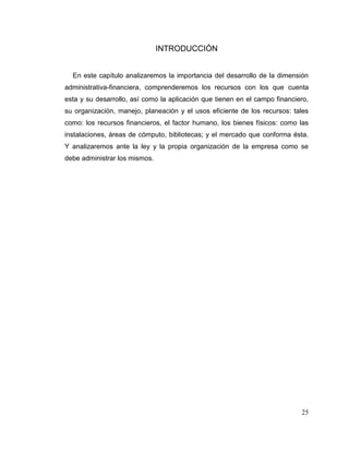 25
INTRODUCCIÓN
En este capítulo analizaremos la importancia del desarrollo de la dimensión
administrativa-financiera, comprenderemos los recursos con los que cuenta
esta y su desarrollo, así como la aplicación que tienen en el campo financiero,
su organización, manejo, planeación y el usos eficiente de los recursos: tales
como: los recursos financieros, el factor humano, los bienes físicos: como las
instalaciones, áreas de cómputo, bibliotecas; y el mercado que conforma ésta.
Y analizaremos ante la ley y la propia organización de la empresa como se
debe administrar los mismos.
 
