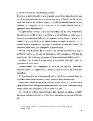 26
2.1 ADMINISTRACIÓN DE RECURSOS FINANCIEROS
Dentro de la administración de una empresa encontramos dos actividades que
son la administrativa propiamente dicha, que tiene la función de de planear,
organizar, integrar los recursos, dirigir y controlar, de la cual hablaremos más
adelante. Y la segunda, es la operacional, y su función principal abarca la
operación diaria de la empresa.16
La operaciones dentro de la empresa dependerán de del rubro de la misma,
la empresa se divide en dos: la industrial y la de servicios; en este caso, la
empresa educativa tiene la función de servicios, porque presta o genera en la
población a la que se dirige, un bien intangible; es decir, la educación no la
podemos palpar en el sentido táctil, pero si percibimos su servicio por medio del
desarrollo de las conductas y el aprendizaje del individuo.
Dentro de las funciones de una empresa de servicio tenemos varias que la
conforman, como son el área de compras, de comercialización, finanzas, de
personal, de oficina, etc. que se ocupan de la operacionalidad de la misma.17
La función del área de finanzas es lograr y mantener la liquidez, como las
ganancias de la empresa.
Comenzaremos por comprender el área de los recursos financieros,
comprenderemos su importancia y manejo para el beneficio de la empresa
educativa.
El área financiera es encargada del control económico mediante llevar un
control contable que podemos conocer a través de dos grandes rubros.
Uno es el sistema escolar o de carácter estatal debido a la subvención y
aportaciones como: presupuestos para educación, para obras, construcciones y
reparaciones, para profesores, alumnos con becas, etc.
El segundo es el de la propia institución como pueden ser cuotas, comedor,
transporte escolar, internado y fondos de la asociación de padres de familia,
etc.
16
Cfr. Rodríguez, Valencia, J., Administración de pequeña y mediana empresa, p. 250.
17
Ibidem, p. 266.
 