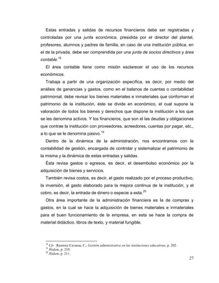 27
Estas entradas y salidas de recursos financieros debe ser registradas y
controladas por una junta económica, presidida por el director del plantel,
profesores, alumnos y padres de familia, en caso de una institución pública, en
el de la privada, debe ser comprendida por una junta de socios directivos y área
contable.18
El área contable tiene como misión esclarecer el uso de los recursos
económicos.
Trabaja a partir de una organización específica, es decir, por medio del
análisis de ganancias y gastos, como en el balance de cuentas o contabilidad
patrimonial, debe revisar los bienes materiales e inmateriales que conforman el
patrimonio de la institución, éste se divide en económico, el cual supone la
valoración de todos los bienes y derechos que dispone la institución a los que
se les denomina activos. Y los financieros, que son el las deudas y obligaciones
que contrae la institución con proveedores, acreedores, cuentas por pagar, etc.,
a lo que se le denomina pasivo.19
Dentro de la dinámica de la administración, nos encontramos con la
contabilidad de gestión, encargada de controlar y sistematizar el patrimonio de
la misma y la dinámica de estas entradas y salidas.
Ésta revisa gastos o egresos, es decir, el desembolso económico por la
adquisición de bienes y servicios.
También revisa costos, es decir, el gasto realizado por el proceso productivo,
la inversión, el gasto elaborado para la mejora continua de la institución, y el
cobro, es decir, la entrada de dinero o especie a esta.20
Otra área importante de la administración financiera es la de compras y
gastos, en la cual se hace la adquisición de bienes materiales e inmateriales
para el buen funcionamiento de la empresa, en esta se hace la compra de
material didáctico, libros de texto, y material fungible.
18
Cfr. Ramírez Cavassa, C., Gestión administrativa en las instituciones educativas, p. 202.
19
Ibidem, p. 210.
20
Ibidem, p. 211.
 