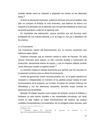 33
también decide como se utilizarán y asignarán los fondos en las diferentes
áreas.30
Al tener la planeación financiera, podemos entonces procurar el análisis, este
plan se compara al finalizar el ciclo financiero, qué balance se obtuvo con
respecto a la planeado con lo obtenido, que nos permite reelaborar la visión que
se tendrá que llevar a cabo en el siguiente ciclo.
Es importante esa elaboración, porque permitirá que los recursos sean
empleados de una manera eficiente y no se haga un mal uso o despilfarro de
los mismos.
2.1.4 Inversiones
Las inversiones, dentro del financiamiento son un recurso económico que
debemos saber utilizar.
Podemos entender qué es inversión desde la visión de Peumas: “Es todo
recurso financiero para adquirir un bien concreto durable o instrumento de
producción, denominado bienes de equipo, y que la empresa utilizará durante
varios años para cumplir su objetivo social”.31
La inversión implica la entrada económica que permite usar los recursos en
la operación continua, para su eficaz funcionamiento.
Invertir las ganancias, invertir recursos propios, etc., en el gasto operativo es
necesario e indispensable, la inversión no es pérdida porque implica el buen
funcionamiento de la empresa, por lo tanto, al operar de manera continua, sin
dificultades y con los elementos necesarios permitirá mayor entrada de
ganancias que de pérdidas.
Ejemplo: El colegio requiere nuevo equipo de cómputo, porque el software y
hardware ya está siendo obsoleto a las necesidades educativas, por tanto
invertir en éste implica un mejor funcionamiento del sistema, las propias
unidades (computadoras) y la enseñanza, de no otorgarse estos recursos, será
30
Ibidem, p. 272.
31
Peumans. Deusto H., Valoración de proyectos de inversión, p. 21.
http://www.zonaeconomica.com/inversion/definicion
 