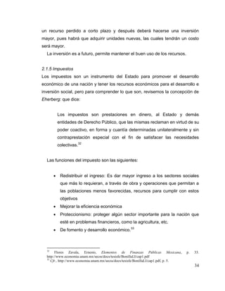 34
un recurso perdido a corto plazo y después deberá hacerse una inversión
mayor, pues habrá que adquirir unidades nuevas, las cuales tendrán un costo
será mayor.
La inversión es a futuro, permite mantener el buen uso de los recursos.
2.1.5 Impuestos
Los impuestos son un instrumento del Estado para promover el desarrollo
económico de una nación y tener los recursos económicos para el desarrollo e
inversión social, pero para comprender lo que son, revisemos la concepción de
Eherberg: que dice:
Los impuestos son prestaciones en dinero, al Estado y demás
entidades de Derecho Público, que las mismas reclaman en virtud de su
poder coactivo, en forma y cuantía determinadas unilateralmente y sin
contraprestación especial con el fin de satisfacer las necesidades
colectivas.32
Las funciones del impuesto son las siguientes:
 Redistribuir el ingreso: Es dar mayor ingreso a los sectores sociales
que más lo requieran, a través de obra y operaciones que permitan a
las poblaciones menos favorecidas, recursos para cumplir con estos
objetivos
 Mejorar la eficiencia económica
 Proteccionismo: proteger algún sector importante para la nación que
esté en problemas financieros, como la agricultura, etc.
 De fomento y desarrollo económico.33
32
Flores Zavala, Ernesto, Elementos de Finanzas Públicas Mexicana, p. 33.
http://www.economia.unam.mx/secss/docs/tesisfe/BonillaLI/cap1.pdf
33
Cfr., http://www.economia.unam.mx/secss/docs/tesisfe/BonillaLI/cap1.pdf, p. 5.
 