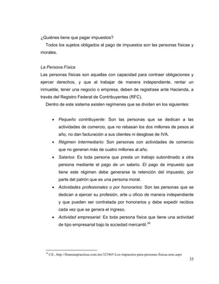 35
¿Quiénes tiene que pagar impuestos?
Todos los sujetos obligados al pago de impuestos son las personas físicas y
morales.
La Persona Física
Las personas físicas son aquellas con capacidad para contraer obligaciones y
ejercer derechos, y que al trabajar de manera independiente, rentar un
inmueble, tener una negocio o empresa, deben de registrase ante Hacienda, a
través del Registro Federal de Contribuyentes (RFC).
Dentro de este sistema existen regímenes que se dividen en los siguientes:
 Pequeño contribuyente: Son las personas que se dedican a las
actividades de comercio, que no rebasan los dos millones de pesos al
año, no dan facturación a sus clientes ni desglose de IVA.
 Régimen Intermediario: Son personas con actividades de comercio
que no generan más de cuatro millones al año.
 Salarios: Es toda persona que presta un trabajo subordinado a otra
persona mediante el pago de un salario. El pago de impuesto que
tiene este régimen debe generarse la retención del impuesto, por
parte del patrón que es una persona moral.
 Actividades profesionales o por honorarios: Son las personas que se
dedican a ejercer su profesión, arte u oficio de manera independiente
y que pueden ser contratada por honorarios y debe expedir recibos
cada vez que se genera el ingreso.
 Actividad empresarial: Es toda persona física que tiene una actividad
de tipo empresarial bajo la sociedad mercantil.34
34
Cfr., http://finanzaspracticas.com.mx/323465-Los-impuestos-para-personas-fisicas.note.aspx
 