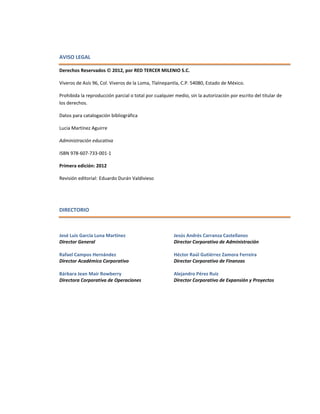 AVISO LEGAL
Derechos Reservados  2012, por RED TERCER MILENIO S.C.
Viveros de Asís 96, Col. Viveros de la Loma, Tlalnepantla, C.P. 54080, Estado de México.
Prohibida la reproducción parcial o total por cualquier medio, sin la autorización por escrito del titular de
los derechos.
Datos para catalogación bibliográfica
Lucia Martínez Aguirre
Administración educativa
ISBN 978-607-733-001-1
Primera edición: 2012
Revisión editorial: Eduardo Durán Valdivieso
DIRECTORIO
José Luis García Luna Martínez
Director General
Rafael Campos Hernández
Director Académico Corporativo
Bárbara Jean Mair Rowberry
Directora Corporativa de Operaciones
Jesús Andrés Carranza Castellanos
Director Corporativo de Administración
Héctor Raúl Gutiérrez Zamora Ferreira
Director Corporativo de Finanzas
Alejandro Pérez Ruiz
Director Corporativo de Expansión y Proyectos
 