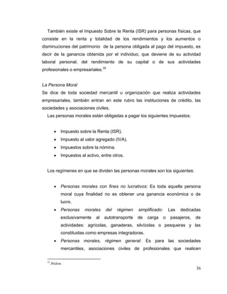36
También existe el Impuesto Sobre la Renta (ISR) para personas físicas, que
consiste en la renta y totalidad de los rendimientos y los aumentos o
disminuciones del patrimonio de la persona obligada al pago del impuesto, es
decir de la ganancia obtenida por el individuo, que deviene de su actividad
laboral personal, del rendimiento de su capital o de sus actividades
profesionales o empresariales.35
La Persona Moral
Se dice de toda sociedad mercantil u organización que realiza actividades
empresariales, también entran en este rubro las instituciones de crédito, las
sociedades y asociaciones civiles.
Las personas morales están obligadas a pagar los siguientes impuestos:
 Impuesto sobre la Renta (ISR).
 Impuesto al valor agregado (IVA).
 Impuestos sobre la nómina.
 Impuestos al activo, entre otros.
Los regímenes en que se dividen las personas morales son los siguientes:
 Personas morales con fines no lucrativos: Es toda aquella persona
moral cuya finalidad no es obtener una ganancia económica o de
lucro.
 Personas morales del régimen simplificado: Las dedicadas
exclusivamente al autotransporte de carga o pasajeros, de
actividades: agrícolas, ganaderas, silvícolas o pesqueras y las
constituidas como empresas integradoras.
 Personas morales, régimen general: Es para las sociedades
mercantiles, asociaciones civiles de profesionales que realicen
35
Ibidem.
 