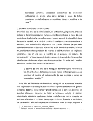37
actividades lucrativas, sociedades cooperativas de producción,
Instituciones de crédito tales como bancos y casas de bolsa,
organismos centralizados que comercialicen bienes o servicios, entre
otras.36
2.2 ADMINISTRACIÓN DEL FACTOR HUMANO
Dentro de esta área de la administración, es un factor muy importante, antaño a
ésta se le denominaba recursos humanos, siendo considerada la mano de obra
profesional, intelectual y manual como un recurso, pero el término objetivaba a
los sujetos, es decir, se le percibía como un inmueble o como pertenencia de la
empresa, esta visión ha ido adquiriendo una postura diferente ya que ahora
comprendemos que la actividad humana no es un medio en sí mismo, si no un
fin, al encontrar esta significación del valor de la labor humana en las empresas,
visionamos hoy en día que el hombre es el portador del recurso del
conocimiento y el dinamizador de la información; él desarrolla las herramientas,
plataformas e influye en el proceso de comunicación. Por esta razón muchas
empresas comienzan a llamarlo factor humano.
El objetivo de esta área es la de regular de manera justa y científica a
las diferentes fases de las relaciones de trabajo en la organización, para
promover al máximo el mejoramiento de sus servicios y bienes de
producción o servicio.37
Esta área es concebida con la finalidad de regular las actividades humanas
que se generan en el trabajo busca desarrollar y promover la eficiencia, generar
derechos, deberes, obligaciones y prohibiciones para el personal, clasificar los
puestos otorgados conforme su labor y funciones, adopta el régimen
disciplinario, establece condiciones justas y satisfactorias con el propósito de
estimular al empleado y obtener su mejor productividad, fomentar el sentimiento
de pertenencia, remunera al personal conforme su labor y trabajo, capacita al
36
Cfr., http://www.sat.gob.mx/sitio_internet/6_398.html
37
Rodríguez, Valencia, J., Administración de pequeña y mediana empresa, p. 275.
 