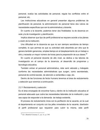 38
personal, evalúa las actividades de personal, regula los conflictos entre el
personal, etc.
Las instituciones educativas en general presentan algunos problemas de
planificación de personal, la administración de personal tiene dos rubros de
necesidades específicas que son la administrativa y docente.
En cuanto a la docente, podemos tener dos finalidades: la de docencia en
aula y la de investigación y planificación.
Implica observar que tipo de perfil profesional se requiere acorde a los planes
y visión de la institución.
Una dificultad en la docencia es que no son siempre servidores de tiempo
completo, lo que permea es que su actividad está absorbida por otra que le
genera también ganancias, emplea tiempo en el desplazamiento de un trabajo a
otro y necesita un mayor número de horas para la preparación de sus clases.38
En cuanto al personal docente de alto nivel, se dedica a las labores de
investigación en el campo de la docencia, al desarrollo de programas y
tecnología educativa.
También entran el personal administrativo, éste será valorado y trabajado
conforme las necesidades administrativas que surgen, como secretariado,
personal de control escolar, de atención a ventanillas o caja, etc.
Dentro de las funciones de factor humano tenemos el área de reclutamiento
y selección que veremos a continuación.
2.2.1 Reclutamiento y selección
Es el área encargada de encontrar fuera y dentro de la institución educativa el
personal adecuado que cubra las necesidades laborales de la institución y que
sea capaz de responder a la demanda de trabajo existente.
El proceso de reclutamiento inicia con la perfilación de la vacante, en la cual
el departamento en conjunto con los jefes inmediatos de la vacante, diseñarán
el perfil profesional que requieren para cubrir la misma, este perfil
38
Cfr., Ramírez Cavassa, C., op. cit., p. 144.
 