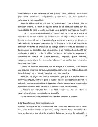 39
corresponderá a las necesidades del puesto, como estudios, experiencia
profesional, habilidades, competencias, personalidad, etc. que permitirán
determinar al mejor candidato.
Después comenzará el proceso de reclutamiento, desde iniciar con la
selección interna, es decir, si alguien dentro de la institución cubre con las
necesidades del perfil y que le convenga a esa persona cubrir con tal función.
De no haber un candidato idóneo o disponible, se comienza a buscar al
candidato de manera externa, se colocan avisos en el periódico, en bolsas de
trabajo, en internet, avisos impresos, etc. y comienza el periodo de búsqueda
del candidato, se espera la entrega de currículum, y da inicio el proceso de
selección mediante las entrevistas de trabajo; dentro de esto, se establece la
búsqueda de los candidatos que se aproximen a las necesidades del perfil, por
medio de la plática con los posibles candidatos, se revisa su experiencia,
conocimientos acerca del puesto solicitado, seguridad, porte, modales,
reacciones ante diferentes escenarios laborales y se verifica sus referencias
laborales y escolares.
Cuando se localizan candidatos que se apegan a lo buscado, se establece
una segunda entrevista para una valoración psicométrica y de habilidades en el
área de trabajo, en el caso de docentes, una clase muestra.
Después, se eligen los últimos candidatos que por sus evaluaciones y
entrevistas previas, califiquen para el puesto, de aquí se elabora una sesión de
selección con los responsables de las áreas y factor humano para evaluar a los
candidatos idóneos, hasta obtener a la persona viable para el puesto.
Al hacer la selección, los demás candidatos viables quedan en cartera de
personal para futuras necesidades de selección.
Con la contratación del personal seleccionado, se cierra el proceso.
2.2.2 Departamento de formación docente
Un área dentro de factor humano es la relacionada con la capacitación, tiene
que, como área de manejo de personal, estar pendiente de que la labor de los
recursos humanos sea eficiente, si detecta fallas por carencia de instrucción y
 