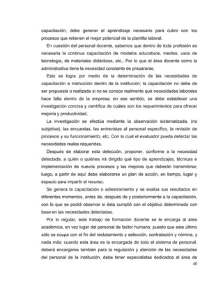 40
capacitación, debe generar el aprendizaje necesario para cubrir con los
procesos que retienen el mejor potencial de la plantilla laboral.
En cuestión del personal docente, sabemos que dentro de toda profesión es
necesaria la continua capacitación de modelos educativos, medios, usos de
tecnología, de materiales didácticos, etc., Por lo que el área docente como la
administrativa tiene la necesidad constante de prepararse.
Esto se logra por medio de la determinación de las necesidades de
capacitación e instrucción dentro de la institución; la capacitación no debe de
ser propuesta o realizada si no se conoce realmente qué necesidades laborales
hace falta dentro de la empresa; en ese sentido, se debe establecer una
investigación concisa y científica de cuáles son los requerimientos para ofrecer
mejoría y productividad.
La investigación se efectúa mediante la observación sistematizada, (no
subjetiva), las encuestas, las entrevistas al personal específico, la revisión de
procesos y su funcionamiento, etc. Con lo cual el evaluador pueda detectar las
necesidades reales requeridas.
Después de elaborar esta detección, proponer, conforme a la necesidad
detectada, a quién o quiénes irá dirigido qué tipo de aprendizajes, técnicas e
implementación de nuevos procesos y las mejoras que deberán transmitirse;
luego, a partir de aquí debe elaborarse un plan de acción, en tiempo, lugar y
espacio para impartir el recurso.
Se genera la capacitación o adiestramiento y se evalúa sus resultados en
diferentes momentos, antes de, después de y posteriormente a la capacitación,
con lo que se podrá observar si ésta cumplió con el objetivo determinado con
base en las necesidades detectadas.
Por lo regular, este trabajo de formación docente se le encarga al área
académica, en vez lugar del personal de factor humano, puesto que este último
sólo se ocupa con el fin del reclutamiento y selección, contratación y nómina, y
nada más; cuando esta área es la encargada de todo el sistema de personal,
deberá encargarse también para la regulación y atención de las necesidades
del personal de la institución, debe tener especialistas dedicados al área de
 