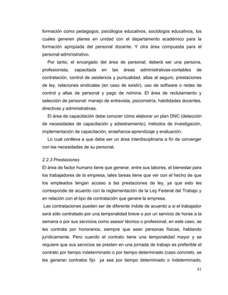 41
formación como pedagogos, psicólogos educativos, sociólogos educativos, los
cuales generen planes en unidad con el departamento académico para la
formación apropiada del personal docente. Y otra área compuesta para el
personal administrativo.
Por tanto, el encargado del área de personal, deberá ser una persona,
profesionista, capacitada en las áreas administrativas-contables de
contratación, control de asistencia y puntualidad, altas al seguro, prestaciones
de ley, relaciones sindicales (en caso de existir), uso de software o redes de
control y altas de personal y pago de nómina. El área de reclutamiento y
selección de personal: manejo de entrevista, psicometría, habilidades docentes,
directivas y administrativas.
El área de capacitación debe conocer cómo elaborar un plan DNC (detección
de necesidades de capacitación y adiestramiento), métodos de investigación,
implementación de capacitación, enseñanza-aprendizaje y evaluación.
Lo cual conlleva a que debe ser un área interdisciplinaria a fin de converger
con las necesidades de su personal.
2.2.3 Prestaciones
El área de factor humano tiene que generar, entre sus labores, el bienestar para
los trabajadores de la empresa, tales tareas tiene que ver con el hecho de que
los empleados tengan acceso a las prestaciones de ley, ya que esto les
corresponde de acuerdo con la reglamentación de la Ley Federal del Trabajo y
en relación con el tipo de contratación que genere la empresa.
Las contrataciones pueden ser de diferente índole de acuerdo a si el trabajador
será sólo contratado por una temporalidad breve o por un servicio de horas a la
semana o por sus servicios como asesor técnico o profesional, en este caso, se
les contrata por honorarios, siempre que sean personas físicas, hablando
jurídicamente. Pero cuando el contrato tiene una temporalidad mayor y se
requiere que sus servicios se presten en una jornada de trabajo es preferible el
contrato por tiempo indeterminado o por tiempo determinado (caso concreto, se
les generan contratos fijo ya sea por tiempo determinado o indeterminado,
 