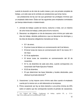 42
cuando la duración es de más de cuatro meses y por una jornada completa de
trabajo, y en este caso se le contrata con prestaciones que la ley marca.
Las prestaciones de ley son las que garantizan los privilegios mínimos que
un empleado debe tener. Éstas son las siguientes para empleados contratados
por tiempo determinado o indeterminado:
1. Jornada de trabajo: puede ser diurna, nocturna o mixta, con un máximo
de ocho horas de trabajo y siete para el turno nocturno.
2. Descanso: es obligatorio un día de descanso como mínimo por cada seis
días de trabajo, dándole preferencia a que se descanse los domingos, y
los días de descanso obligatorios marcados por le ley:
 El 1 de enero.
 El primer lunes de febrero en conmemoración del 5 de febrero.
 El tercer lunes de marzo en conmemoración del 21 de marzo; El 1
de mayo.
 El 16 de septiembre.
 El tercer lunes de noviembre en conmemoración del 20 de
noviembre.
 El 1o. de diciembre de cada seis años, cuando corresponda a la
transmisión del Poder Ejecutivo Federal.
 El 25 de diciembre.
 El que determinen las leyes federales y locales electorales, para
efectuar la jornada electoral.39
3. Vacaciones: La ley impone como mínimo seis días cuando el empleado
cuenta por lo menos con un año laborando en la empresa.
4. Prima vacacional: por ley se tiene derecho a una prima mínima de 25%
sobre el salario que les corresponda durante el periodo de vacaciones.
39
Ley Federal del Trabajo, Condiciones de trabajo, capítulo III., p. 12-16.
http://www.cddhcu.gob.mx/LeyesBiblio/pdf/125.pdf.
 