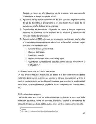 43
Cuando se tiene un año laborando en la empresa, sino corresponde
proporcional al tiempo en que se laboró.
5. Aguinaldo: la ley marca un mínimo de 15 días por año, pagaderos antes
del 20 de diciembre, o proporcional a los días laborados en caso de no
cumplir con el año de labor en la empresa.
6. Capacitación: es de carácter obligatoria, los costos y tiempos requeridos
deberán ser cubiertos por la empresa en su totalidad y dentro de las
horas de trabajo del empleado.40
7. Seguro social: el IMSS, otorga a los empleados mexicanos y sus familias
la protección ante contingencias tales como: enfermedad, invalidez, vejez
o muerte. Sus beneficios son:
 En enfermedad y maternidad.
 Riesgos de trabajo.
 Invalidez y muerte.
 Retiro, cesantía en edad avanzada y vejez.
 Guarderías y prestaciones sociales (como créditos INFONAVIT y
FONACOT).41
2.3 ADMINISTRACIÓN DE RECURSOS MATERIALES
En esta área de recursos materiales, se dedica a la detección de necesidades
materiales para uso de la empresa, solicitar la compra y adquisición, y llevar a
cabo el mantenimiento, de los bienes inmuebles que permiten la funcionalidad
de la labor: como suplementos, papelería, libros, computadoras, instalaciones,
etc.
2.3.1 Instalaciones y equipo
Las instalaciones son todas las edificaciones que conforman la estructura de la
institución educativa, como los edificios, biblioteca, salones o laboratorios de
cómputo, áreas deportivas, patios, aulas, áreas verdes, estacionamientos, etc.
40
Ibidem.
41
Cfr. http://www.imss.gob.mx/derechohabientes/derechos/
 