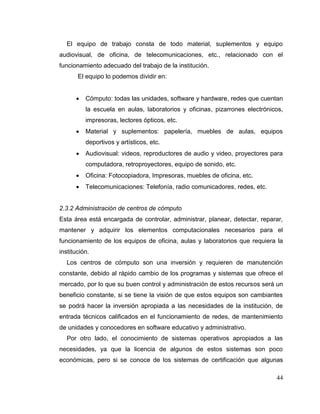 44
El equipo de trabajo consta de todo material, suplementos y equipo
audiovisual, de oficina, de telecomunicaciones, etc., relacionado con el
funcionamiento adecuado del trabajo de la institución.
El equipo lo podemos dividir en:
 Cómputo: todas las unidades, software y hardware, redes que cuentan
la escuela en aulas, laboratorios y oficinas, pizarrones electrónicos,
impresoras, lectores ópticos, etc.
 Material y suplementos: papelería, muebles de aulas, equipos
deportivos y artísticos, etc.
 Audiovisual: videos, reproductores de audio y video, proyectores para
computadora, retroproyectores, equipo de sonido, etc.
 Oficina: Fotocopiadora, Impresoras, muebles de oficina, etc.
 Telecomunicaciones: Telefonía, radio comunicadores, redes, etc.
2.3.2 Administración de centros de cómputo
Esta área está encargada de controlar, administrar, planear, detectar, reparar,
mantener y adquirir los elementos computacionales necesarios para el
funcionamiento de los equipos de oficina, aulas y laboratorios que requiera la
institución.
Los centros de cómputo son una inversión y requieren de manutención
constante, debido al rápido cambio de los programas y sistemas que ofrece el
mercado, por lo que su buen control y administración de estos recursos será un
beneficio constante, si se tiene la visión de que estos equipos son cambiantes
se podrá hacer la inversión apropiada a las necesidades de la institución, de
entrada técnicos calificados en el funcionamiento de redes, de mantenimiento
de unidades y conocedores en software educativo y administrativo.
Por otro lado, el conocimiento de sistemas operativos apropiados a las
necesidades, ya que la licencia de algunos de estos sistemas son poco
económicas, pero si se conoce de los sistemas de certificación que algunas
 