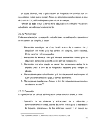46
En pocas palabras, vale la pena invertir en maquinaria de acuerdo con las
necesidades reales que se tengan. Todas las adquisiciones deben pasar al área
de compras con justificación previa para valorar su compra.
También se debe incluir la tarea de la adquisición de software y hardware
actualizado para el mejor funcionamiento.
2.3.2.2 Normatividad
En la normatividad se considerarán varios factores para el buen funcionamiento
de los centros de cómputo, a saber:
1. Planeación estratégica: es cómo decidir acerca de la construcción y
adaptación del medio para los centros de cómputo, cómo hacerlos,
dónde hacerlos y cómo ocuparlos.
2. Planeación de recursos: con qué recursos económicos cuento para la
adquisición del equipo que esté acorde con las necesidades.
3. Planeación operativa: donde se valoran las necesidades reales de la
empresa para el uso de la maquinaria necesaria para cumplir las
labores.
4. Planeación de personal calificado: qué tipo de personal requiero para el
buen funcionamiento del equipo, y servicio del mismo.
5. Planeación de instalaciones físicas: el tipo de instalaciones que requiero
para llevarlo a cabo.42
2.3.2.3 Operación
La operación de los centros de cómputo se divide en varias áreas, a saber:
1. Operación de los sistemas y aplicaciones: es la utilización y
aprovechamiento de éstos, consta de prever fechas para la realización
de trabajos, operaciones de los sistemas, control y el manejo de
42
Cfr. Hernández Jiménez, R., Administración de centros de cómputo, p. 56.
 