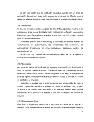50
Es por esta razón que la institución educativa cuenta con un área de
promoción, la cual, con base en lo anterior, se encargará de difundir entre la
población a la que se quiere dirigir, las virtudes de lo que la institución le ofrece.
2.5.1 Promoción
El área de promoción está encargada de difundir la propuesta educativa a las
poblaciones a las que va dirigida la visión institucional; su función es encontrar
los medios para ofrecer el servicio y obtener una matrícula de ingreso constante
para la institución educativa.
Los medios que usa son el marketing y la publicidad, los medios masivos de
comunicación, los audiovisuales, las conferencias, los seminarios, las
promociones directamente en otras instituciones asociadas, centros de
convenciones, etc.
De tal forma que coloquen la marca en el mercado y se den a conocer a
futuros consumidores del servicio.
2.5.2 Egresados
Así como es trascendente el área de ingresos y promoción, es importante el
área de egresos, donde se revisa cómo los alumnos se gradúan del sistema
educativo; verifica si el servicio fue el apropiado, si se logró el cometido del
perfil de egreso, si lo prometido fue lo que ofreció; realiza la función del control
de calidad de la empresa.
Además, se analiza que el sistema cumpla con el cometido, la visión y
misión. Los resultados están a la vista en las conductas, evaluaciones y el logro
al entrar a un nuevo nivel educativo o al mercado laboral, esto permite
comprender si el proceso fue exitoso y con ello se refrenda la calidad del
servicio.
2.5.3 Educación continúa
Otra función importante dentro de la empresa educativa es la educación
continua, ésta permite ofertar un medio de servicio a la sociedad por conducto
 
