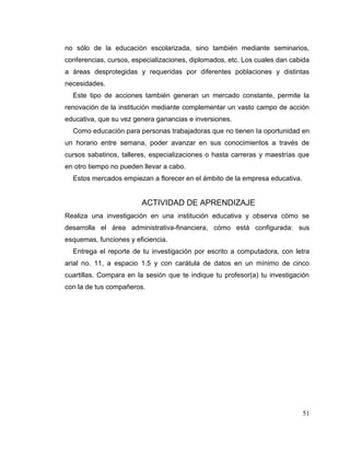 51
no sólo de la educación escolarizada, sino también mediante seminarios,
conferencias, cursos, especializaciones, diplomados, etc. Los cuales dan cabida
a áreas desprotegidas y requeridas por diferentes poblaciones y distintas
necesidades.
Este tipo de acciones también generan un mercado constante, permite la
renovación de la institución mediante complementar un vasto campo de acción
educativa, que su vez genera ganancias e inversiones.
Como educación para personas trabajadoras que no tienen la oportunidad en
un horario entre semana, poder avanzar en sus conocimientos a través de
cursos sabatinos, talleres, especializaciones o hasta carreras y maestrías que
en otro tiempo no pueden llevar a cabo.
Estos mercados empiezan a florecer en el ámbito de la empresa educativa.
ACTIVIDAD DE APRENDIZAJE
Realiza una investigación en una institución educativa y observa cómo se
desarrolla el área administrativa-financiera, cómo está configurada: sus
esquemas, funciones y eficiencia.
Entrega el reporte de tu investigación por escrito a computadora, con letra
arial no. 11, a espacio 1.5 y con carátula de datos en un mínimo de cinco
cuartillas. Compara en la sesión que te indique tu profesor(a) tu investigación
con la de tus compañeros.
 