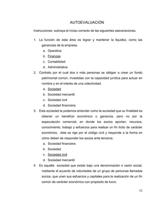 52
AUTOEVALUACIÓN
Instrucciones: subraya el inciso correcto de las siguientes aseveraciones.
1. La función de esta área es lograr y mantener la liquidez, como las
ganancias de la empresa.
a. Operativa
b. Finanzas
c. Contabilidad
d. Administrativa
2. Contrato por el cual dos o más personas se obligan a crear un fondo
patrimonial común, investidas con la capacidad jurídica para actuar en
nombre y en el interés de una colectividad.
a. Sociedad
b. Sociedad mercantil
c. Sociedad civil
d. Sociedad financiera
3. Esta sociedad la podemos entender como la sociedad que su finalidad es
obtener un beneficio económico o ganancia, pero no por la
especulación comercial, en donde los socios aportan, recursos,
conocimiento, trabajo y esfuerzos para realizar un fin lícito de carácter
económico, ésta se rige por el código civil y responde a la forma en
cómo deben de responder los socios ante terceros.
a. Sociedad financiera
b. Sociedad
c. Sociedad civil
d. Sociedad mercantil
4. Es aquella sociedad que existe bajo una denominación o razón social,
mediante el acuerdo de voluntades de un grupo de personas llamadas
socios, que unen sus esfuerzos y capitales para la realización de un fin
común de carácter económico con propósito de lucro.
 