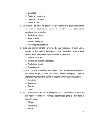 53
a. Sociedad
b. Sociedad financiera
c. Sociedad mercantil
d. Sociedad civil
5. La función de esta es prever lo que acontecerá bajo condiciones
supuestas y establecidas, desde la revisión de las operaciones
pasadas y sus resultados.
a. Análisis de costos
b. Presupuesto
c. Informe financiero
d. Reporte presupuestario
6. Esta nos permite conocer a través de una inspección el buen uso y
manejo de los medios financieros, para desarrollar dicho análisis
consideraremos el aspecto de la Planeación financiera.
a. Informe financiero
b. Análisis de estados financieros
c. Análisis de costos
d. Presupuesto
7. Es todo recurso financiero para adquirir un bien concreto durable o
instrumento de producción, denominado bienes de equipo, y que la
empresa utilizará durante varios años para cumplir su objetivo social.
a. Inversión
b. Ganancia
c. Crédito
d. Costo
8. Son un instrumento del Estado para promover el desarrollo económico de
una nación y tener los recursos económicos para el desarrollo e
inversión social.
a. El IVA
b. Impuestos
c. El PIB
 