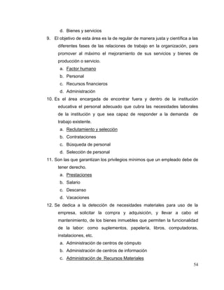 54
d. Bienes y servicios
9. El objetivo de esta área es la de regular de manera justa y científica a las
diferentes fases de las relaciones de trabajo en la organización, para
promover al máximo el mejoramiento de sus servicios y bienes de
producción o servicio.
a. Factor humano
b. Personal
c. Recursos financieros
d. Administración
10. Es el área encargada de encontrar fuera y dentro de la institución
educativa el personal adecuado que cubra las necesidades laborales
de la institución y que sea capaz de responder a la demanda de
trabajo existente.
a. Reclutamiento y selección
b. Contrataciones
c. Búsqueda de personal
d. Selección de personal
11. Son las que garantizan los privilegios mínimos que un empleado debe de
tener derecho.
a. Prestaciones
b. Salario
c. Descanso
d. Vacaciones
12. Se dedica a la detección de necesidades materiales para uso de la
empresa, solicitar la compra y adquisición, y llevar a cabo el
mantenimiento, de los bienes inmuebles que permiten la funcionalidad
de la labor: como suplementos, papelería, libros, computadoras,
instalaciones, etc.
a. Administración de centros de cómputo
b. Administración de centros de información
c. Administración de Recursos Materiales
 