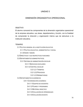 56
UNIDAD 3
DIMENSIÓN ORGANIZATIVA OPERACIONAL
OBJETIVO
El alumno conocerá los componentes de la dimensión organizativa operacional
de la empresa educativa, sus áreas, departamentos y función, con la finalidad
de comprender la dirección y organización interna que da estructura a la
institución educativa.
TEMARIO
3.1 POLÍTICA GENERAL DE LA INSTITUCIÓN EDUCATIVA
3.1.1 POLÍTICA EDUCATIVA, ADMINISTRATIVA Y SOCIAL
3.1.2VISIÓN Y MISIÓN
3.2 DIRECTIVOS Y SUS RESPECTIVAS FUNCIONES
3.3 DEPARTAMENTOS ADMINISTRATIVOS.
3.3.1 SISTEMA DE ADMINISTRACIÓN ESCOLAR
3.3.1.1SERVICIOS ESCOLARES
3.3.1.2 CONTROL ESCOLAR
3.3.1.2.1 TRÁMITES
3.3.1.2.2 PROCESOS
3.3.1.2.3 NORMATIVIDAD
3.4 DEPARTAMENTOS ACADÉMICOS
3.4.1 COORDINACIÓN ACADÉMICA
3.4.1.1 EQUIPOS DE DOCENTES
3.4.1.2 PLANES Y PROGRAMAS
3.4.1.3 MATERIAL DIDÁCTICO
3.4.1.4 EVALUACIÓN DE APRENDIZAJES
3.4.1.5 EVALUACIÓN DOCENTE
 