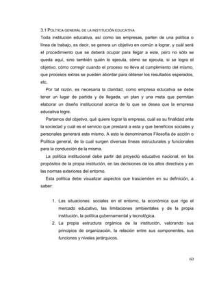 60
3.1 POLÍTICA GENERAL DE LA INSTITUCIÓN EDUCATIVA
Toda institución educativa, así como las empresas, parten de una política o
línea de trabajo, es decir, se genera un objetivo en común a lograr, y cuál será
el procedimiento que se deberá ocupar para llegar a este, pero no sólo se
queda aquí, sino también quién lo ejecuta, cómo se ejecuta, si se logra el
objetivo; cómo corregir cuando el proceso no lleva al cumplimiento del mismo,
que procesos extras se pueden abordar para obtener los resultados esperados,
etc.
Por tal razón, es necesaria la claridad, como empresa educativa se debe
tener un lugar de partida y de llegada, un plan y una meta que permitan
elaborar un diseño institucional acerca de lo que se desea que la empresa
educativa logre.
Partamos del objetivo, qué quiere lograr la empresa, cuál es su finalidad ante
la sociedad y cuál es el servicio que prestará a esta y que beneficios sociales y
personales generará este mismo. A esto le denominamos Filosofía de acción o
Política general, de la cual surgen diversas líneas estructurales y funcionales
para la conducción de la misma.
La política institucional debe partir del proyecto educativo nacional, en los
propósitos de la propia institución, en las decisiones de los altos directivos y en
las normas exteriores del entorno.
Esta política debe visualizar aspectos que trascienden en su definición, a
saber:
1. Las situaciones: sociales en el entorno, la económica que rige el
mercado educativo, las limitaciones ambientales y de la propia
institución, la política gubernamental y tecnológica.
2. La propia estructura orgánica de la institución, valorando sus
principios de organización, la relación entre sus componentes, sus
funciones y niveles jerárquicos.
 