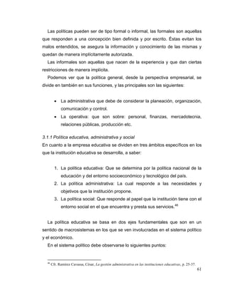 61
Las políticas pueden ser de tipo formal o informal, las formales son aquellas
que responden a una concepción bien definida y por escrito. Éstas evitan los
malos entendidos, se asegura la información y conocimiento de las mismas y
quedan de manera implícitamente autorizada.
Las informales son aquellas que nacen de la experiencia y que dan ciertas
restricciones de manera implícita.
Podemos ver que la política general, desde la perspectiva empresarial, se
divide en también en sus funciones, y las principales son las siguientes:
 La administrativa que debe de considerar la planeación, organización,
comunicación y control.
 La operativa: que son sobre: personal, finanzas, mercadotecnia,
relaciones públicas, producción etc.
3.1.1 Política educativa, administrativa y social
En cuanto a la empresa educativa se dividen en tres ámbitos específicos en los
que la institución educativa se desarrolla, a saber:
1. La política educativa: Que se determina por la política nacional de la
educación y del entorno socioeconómico y tecnológico del país.
2. La política administrativa: La cual responde a las necesidades y
objetivos que la institución propone.
3. La política social: Que responde al papel que la institución tiene con el
entorno social en el que encuentra y presta sus servicios.46
La política educativa se basa en dos ejes fundamentales que son en un
sentido de macrosistemas en los que se ven involucradas en el sistema político
y el económico.
En el sistema político debe observarse lo siguientes puntos:
46
Cfr. Ramírez Cavassa, César, La gestión administrativa en las instituciones educativas, p. 25-37.
 
