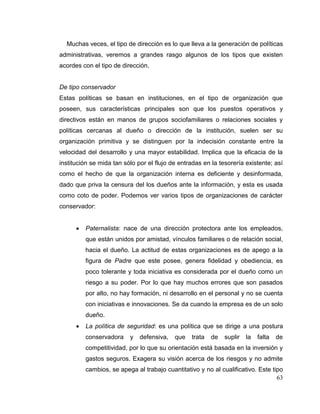 63
Muchas veces, el tipo de dirección es lo que lleva a la generación de políticas
administrativas, veremos a grandes rasgo algunos de los tipos que existen
acordes con el tipo de dirección.
De tipo conservador
Estas políticas se basan en instituciones, en el tipo de organización que
poseen, sus características principales son que los puestos operativos y
directivos están en manos de grupos sociofamiliares o relaciones sociales y
políticas cercanas al dueño o dirección de la institución, suelen ser su
organización primitiva y se distinguen por la indecisión constante entre la
velocidad del desarrollo y una mayor estabilidad. Implica que la eficacia de la
institución se mida tan sólo por el flujo de entradas en la tesorería existente; así
como el hecho de que la organización interna es deficiente y desinformada,
dado que priva la censura del los dueños ante la información, y esta es usada
como coto de poder. Podemos ver varios tipos de organizaciones de carácter
conservador:
 Paternalista: nace de una dirección protectora ante los empleados,
que están unidos por amistad, vínculos familiares o de relación social,
hacia el dueño. La actitud de estas organizaciones es de apego a la
figura de Padre que este posee, genera fidelidad y obediencia, es
poco tolerante y toda iniciativa es considerada por el dueño como un
riesgo a su poder. Por lo que hay muchos errores que son pasados
por alto, no hay formación, ni desarrollo en el personal y no se cuenta
con iniciativas e innovaciones. Se da cuando la empresa es de un solo
dueño.
 La política de seguridad: es una política que se dirige a una postura
conservadora y defensiva, que trata de suplir la falta de
competitividad, por lo que su orientación está basada en la inversión y
gastos seguros. Exagera su visión acerca de los riesgos y no admite
cambios, se apega al trabajo cuantitativo y no al cualificativo. Este tipo
 