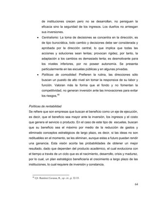 64
de instituciones crecen pero no se desarrollan, no persiguen la
eficacia sino la seguridad de los ingresos. Los dueños no arriesgan
sus inversiones.
 Centralismo: La toma de decisiones se concentra en la dirección, es
de tipo burocrática, todo cambio y decisiones debe ser considerada y
aprobada por la dirección central, lo que implica que todas las
acciones y soluciones sean lentas; provocan rigidez, por tanto, la
adaptación a los cambios es demasiado lenta; es desmotivante para
los niveles inferiores, por no poseer autonomía. Se presenta
particularmente en las escuelas públicas y en algunas privadas.
 Políticas de comodidad: Prefieren la rutina, las direcciones sólo
buscan un puesto de alto nivel sin tomar la responsiva de su labor y
función. Valoran más la forma que el fondo y no fomentan la
competitividad, no generan inversión ante las innovaciones para evitar
los riesgos.48
Políticas de rentabilidad
Se refiere que son empresas que buscan el beneficio como un eje de ejecución,
es decir, que el beneficio sea mayor ante la inversión, los ingresos y el costo
que genera el servicio o producto. En el caso de este tipo de escuelas, buscan
que su beneficio sea el máximo por medio de la reducción de gastos y
eliminado conceptos estratégicos de largo plazo, es decir, si las ideas no son
redituables en el momento, se les eliminan, aunque estas a futuro puedan rendir
una ganancia. Esta visión acorta las probabilidades de obtener un mejor
resultado, dado que dependen del producto académico, el cual evoluciona con
el tiempo a través de un ciclo que es el nacimiento, desarrollo, crisis y madurez,
por lo cual, un plan estratégico beneficiaría el crecimiento a largo plazo de las
instituciones, lo cual requiere de inversión y constancia.
48
Cfr. Ramírez Cavassa, R., op. cit., p. 32-33.
 