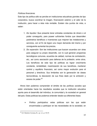 65
Políticas financieras
Este tipo de política sólo se percibe en instituciones educativas grandes de tipo
corporativo, busca coordinar la imagen, financiación exterior y el valor de la
institución, para hacer a ésta más rentable. Existen dos puntos de vista, a
saber:
1. De liquidez: Que presente tener entradas constantes de dinero o el
poder conseguirlo, para poseer suficientes fondos que desarrollen
parámetros benéficos o inversiones que mejoren las instalaciones y
servicios, con el fin de lograr una mayor demanda del mismo y por
consiguiente aumentar los precios.
2. De expansión: Son las instituciones que buscan acuerdos con otras
para asegurar su propio desarrollo, con lo cual generan programas
tecnológicos comunes, acuerdos de calidad, normas de contratación,
etc., así como asociación para defensa de la profesión, entre otros.
Los beneficios de este tipo de políticas es lograr crecimiento
constante, rentabilidad, maximización de sus beneficios, mantener
control y equilibrio financiero, así como mayor evolución para el
personal y directivos. Sus limitantes son la generación de clases
tecnocráticas, la desviación de sus fines dado por la ambición y
exceso de poder.49
Ahora bien podemos comprender el ámbito de las políticas sociales que
están orientadas hacia los resultados sociales que la institución educativa
aporta para el desarrollo del individuo, la comunidad y la sociedad en general
del país. Estas políticas las podemos entender desde sus diferentes fases:
 Política participativa: estas políticas son las que están
encaminadas a participar en las necesidades de la sociedad, en
49
Cfr. Ramírez Cavassa, R., op. cit., p. 34-35.
 