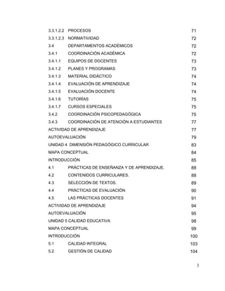 3
3.3.1.2.2 PROCESOS 71
3.3.1.2.3 NORMATIVIDAD 72
3.4 DEPARTAMENTOS ACADÉMICOS 72
3.4.1 COORDINACIÓN ACADÉMICA 72
3.4.1.1 EQUIPOS DE DOCENTES 73
3.4.1.2 PLANES Y PROGRAMAS 73
3.4.1.3 MATERIAL DIDÁCTICO 74
3.4.1.4 EVALUACIÓN DE APRENDIZAJE 74
3.4.1.5 EVALUACIÓN DOCENTE 74
3.4.1.6 TUTORÍAS 75
3.4.1.7 CURSOS ESPECIALES 75
3.4.2 COORDINACIÓN PSICOPEDAGÓGICA 75
3.4.3 COORDINACIÓN DE ATENCIÓN A ESTUDIANTES 77
ACTIVIDAD DE APRENDIZAJE 77
AUTOEVALUACIÓN 79
UNIDAD 4 DIMENSIÓN PEDAGÓGICO CURRICULAR 83
MAPA CONCEPTUAL 84
INTRODUCCIÓN 85
4.1 PRÁCTICAS DE ENSEÑANZA Y DE APRENDIZAJE. 88
4.2 CONTENIDOS CURRICULARES. 88
4.3 SELECCIÓN DE TEXTOS. 89
4.4 PRÁCTICAS DE EVALUACIÓN 90
4.5 LAS PRÁCTICAS DOCENTES 91
ACTIVIDAD DE APRENDIZAJE 94
AUTOEVALUACIÓN 95
UNIDAD 5 CALIDAD EDUCATIVA 98
MAPA CONCEPTUAL 99
INTRODUCCIÓN 100
5.1 CALIDAD INTEGRAL 103
5.2 GESTIÓN DE CALIDAD 104
 