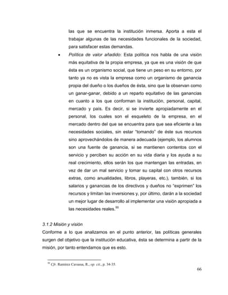 66
las que se encuentra la institución inmersa. Aporta a esta el
trabajar algunas de las necesidades funcionales de la sociedad,
para satisfacer estas demandas.
 Política de valor añadido: Esta política nos habla de una visión
más equitativa de la propia empresa, ya que es una visión de que
ésta es un organismo social, que tiene un peso en su entorno, por
tanto ya no es vista la empresa como un organismo de ganancia
propia del dueño o los dueños de ésta, sino que la observan como
un ganar-ganar, debido a un reparto equitativo de las ganancias
en cuanto a los que conforman la institución, personal, capital,
mercado y país. Es decir, si se invierte apropiadamente en el
personal, los cuales son el esqueleto de la empresa, en el
mercado dentro del que se encuentra para que sea eficiente a las
necesidades sociales, sin estar “tomando” de éste sus recursos
sino aprovechándolos de manera adecuada (ejemplo, los alumnos
son una fuente de ganancia, si se mantienen contentos con el
servicio y perciben su acción en su vida diaria y los ayuda a su
real crecimiento, ellos serán los que mantengan las entradas, en
vez de dar un mal servicio y tomar su capital con otros recursos
extras, como anualidades, libros, playeras, etc.), también, si los
salarios y ganancias de los directivos y dueños no “exprimen” los
recursos y limitan las inversiones y, por último, darán a la sociedad
un mejor lugar de desarrollo al implementar una visión apropiada a
las necesidades reales.50
3.1.2 Misión y visión
Conforme a lo que analizamos en el punto anterior, las políticas generales
surgen del objetivo que la institución educativa, ésta se determina a partir de la
misión, por tanto entendamos que es esto.
50
Cfr. Ramírez Cavassa, R., op. cit., p. 34-35.
 