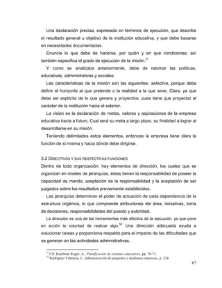 67
Una declaración precisa, expresada en términos de ejecución, que describe
el resultado general u objetivo de la institución educativa, y que debe basarse
en necesidades documentadas.
Enuncia lo que debe de hacerse, por quién y en qué condiciones; así
también especifica el grado de ejecución de la misión.51
Y como se analizaba anteriormente, debe de retomar las políticas,
educativas, administrativas y sociales.
Las características de la misión son las siguientes: selectiva, porque debe
definir el horizonte al que pretende o la realidad a la que sirve, Clara, ya que
debe ser explícita de lo que genera y proyectiva, pues tiene que proyectar el
carácter de la institución hacia el exterior.
La visión es la declaración de metas, valores y aspiraciones de la empresa
educativa hacia a futuro. Cual será su meta a largo plazo, su finalidad a lograr al
desarrollarse en su misión.
Teniendo delimitados estos elementos, entonces la empresa tiene clara la
función de sí misma y hacia dónde debe dirigirse.
3.2 DIRECTIVOS Y SUS RESPECTIVAS FUNCIONES
Dentro de toda organización, hay elementos de dirección, los cuales que se
organizan en niveles de jerarquías, éstas tienen la responsabilidad de poseer la
capacidad de mando, aceptación de la responsabilidad y la aceptación de ser
juzgados sobre los resultados previamente establecidos.
Las jerarquías determinan el poder de actuación de cada dependencia de la
estructura orgánica, lo que comprende atribuciones del área, iniciativas, toma
de decisiones, responsabilidades del puesto y autoridad.
La dirección es una de las herramientas más efectiva de la ejecución, ya que pone
en acción la voluntad de realizar algo.52
Una dirección adecuada ayuda a
solucionar tareas y proporciona respaldo para el impacto de las dificultades que
se generan en las actividades administrativas.
51
Cfr. Kaufman Roger, A., Planificación de sistemas educativos, pp. 70-71.
52
Rodríguez Valencia, J., Administración de pequeñas y medianas empresas, p. 224.
 